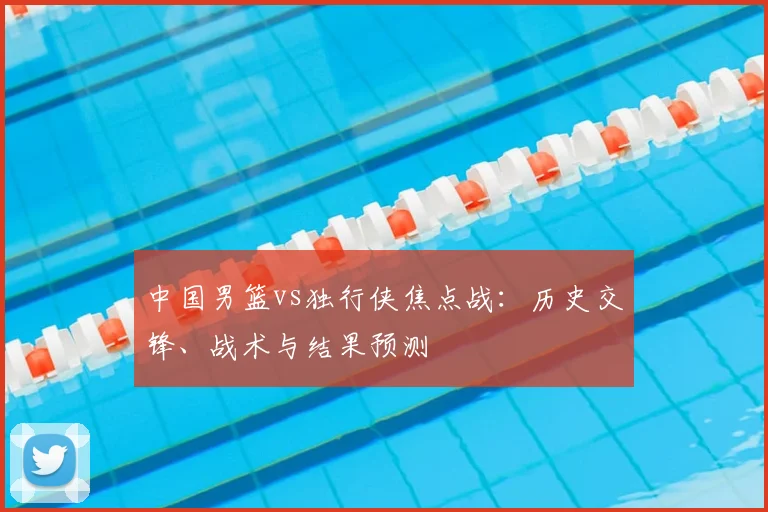 中国男篮vs独行侠焦点战：历史交锋、战术与结果预测