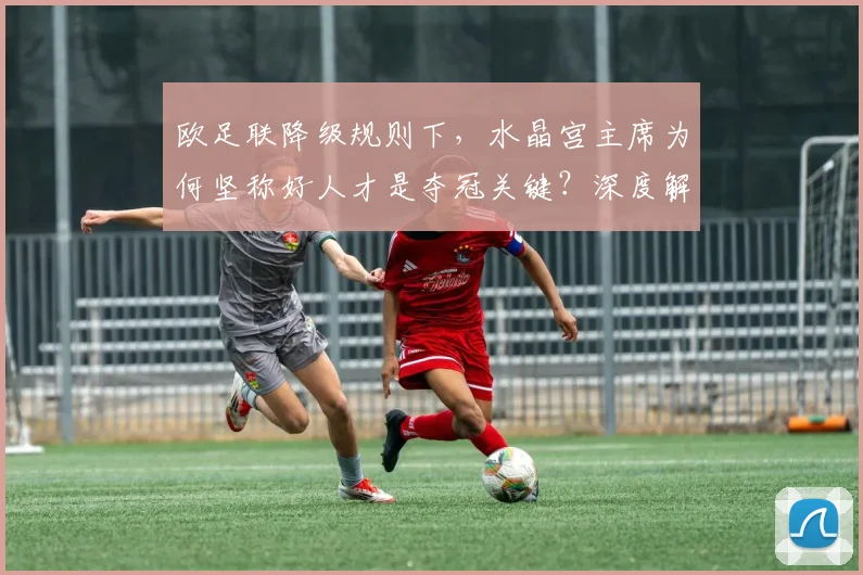 欧足联降级规则下，水晶宫主席为何坚称好人才是夺冠关键？深度解析