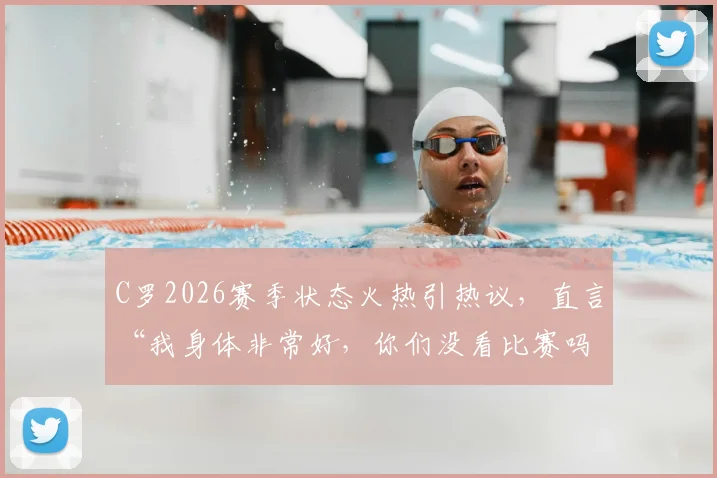 C罗2026赛季状态火热引热议，直言“我身体非常好，你们没看比赛吗？”背后的故事与数据解读