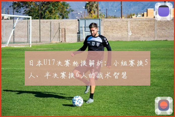 日本U17决赛轮换解析：小组赛换5人、半决赛换6人的战术智慧