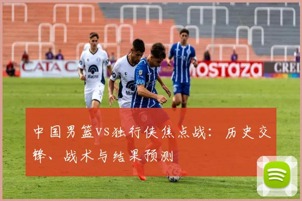 中国男篮vs独行侠焦点战:历史交锋、战术与结果预测